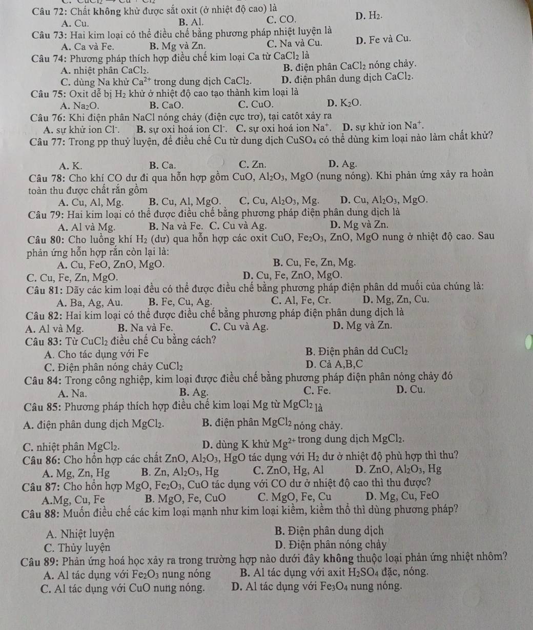 Chất không khử được sắt oxit (ở nhiệt độ cao) là
A. Cu. B. Al. C. CO.
D. H_2.
Câu 73: Hai kim loại có thể điều chế bằng phương pháp nhiệt luyện là
A. Ca và Fe. B. Mg và Zn. C. Na và Cu. D. Fe và Cu.
Câu 74: Phương pháp thích hợp điều chế kim loại Ca từ CaCl_2 là
A. nhiệt phân CaCl₂. B. điện phân CaCl_2 nóng chảy.
C. dùng Na khử Ca^(2+) trong dung dịch CaCl_2 D. điện phân dung dịch CaCl_2.
Câu 75: Oxit dễ bị H_2 khử ở nhiệt độ cao tạo thành kim loại là
A. Na₂O. B. CaO. C. CuO. D. K_2O.
Câu 76: Khi điện phân NaCl nóng chảy (điện cực trơ), tại catôt xảy ra
A. sự khử ion Cl. B. sự oxi hoá ion Cl . C. sự oxi hoá ion Na^+. D. sự khử ion Na^+.
Câu 77: Trong pp thuỷ luyện, để điều chế Cu từ dung dịch ở CuSO 94 có thể dùng kim loại nào làm chất khử?
A. K. B. Ca. C. Zn. D. Ag.
Câu 78: Cho khí CO dư đi qua hỗn hợp gồm CuO, Al_2O_3 MgO (nung nóng). Khi phản ứng xảy ra hoàn
toàn thu được chất rắn gồm
A. Cu, Al, Mg. B. Cu, Al, MgO. C. Cu,Al_2O_3,Mg. D. Cu,Al_2O_3,MgO.
Câu 79: Hai kim loại có thể được điều chế bằng phương pháp điện phân dung dịch là
A. Al và Mg. B. Na và Fe. C. Cu và Ag. D. Mg và Zn
Câu 80: Cho luồng khí H_2 (dư) qua hỗn hợp các oxit CuO,Fe_2O_3,ZnO,MgO O nung ở nhiệt độ cao. Sau
phản ứng hỗn hợp rắn còn lại là:
A. Cu, FeO, ZnO, MgO. B. Cu, Fe, Zn, Mg.
C. Cu, Fe, Zn, MgO. D. Cu, Fe, ZnO, MgO.
Câu 81: Dãy các kim loại đều có thể được điều chế bằng phương pháp điện phân dd muối của chúng là:
A. Ba, Ag, Au. B. Fe, Cu, Ag. C. Al, Fe, Cr. D. Mg, Zn, Cu.
Câu 82: Hai kim loại có thể được điều chế bằng phương pháp điện phân dung dịch là
A. Al và Mg. B. Na và Fe. C. Cu và Ag. D. Mg và Zn.
Câu 83: Từ CuCl_2 điều chế Cu bằng cách?
A. Cho tác dụng với Fe B. Điện phân dd CuCl_2
C. Điện phân nóng chảy CuCl_2 D. Cà A,B,C
Câu 84: Trong công nghiệp, kim loại được điều chế bằng phương pháp điện phân nóng chảy đó
A. Na. B. Ag. C. Fe. D. Cu.
Câu 85: Phương pháp thích hợp điều chế kim loại Mg từ MgCl_2_1dot a
A. điện phân dung dịch MgCl_2. B. điện phân MgCl_2 nóng chảy.
C. nhiệt phân MgCl_2. D. dùng K khử Mg^(2+) trong dung dịch MgCl_2
Câu 86: Cho hồn hợp các chất ZnO,Al_2O_3 , HgO tác dụng với H_2 dư ở nhiệt độ phù hợp thì thu?
A. Mg, Zn, Hg B. Zn,Al_2O_3, Hg C. ZnO , Hg, Al D. ZnO, Al_2O_3, , Hg
Câu 87: Cho hồn hợp MgO, Fe_2O_3 , CuO tác dụng với CO dư ở nhiệt độ cao thì thu được?
A.Mg, Cu, Fe B. MgO , Fe, CuO C. MgO,Fe Cu D. Mg,Cu, FeO
Câu 88: Muốn điều chế các kim loại mạnh như kim loại kiềm, kiềm thổ thì dùng phương pháp?
A. Nhiệt luyện  B. Điện phân dung dịch
C. Thủy luyện D. Điện phân nóng chảy
Câu 89: Phản ứng hoá học xảy ra trong trường hợp nào dưới đây không thuộc loại phản ứng nhiệt nhôm?
A. Al tác dụng với Fe_2O_3 nung nóng B. Al tác dụng với axit H_2SO_4 đặc, nóng.
C. Al tác dụng với CuO nung nóng. D. Al tác dụng với Fe₃O4 nung nóng.