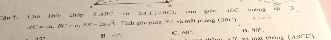 A
B
Câu 7: Cho khối chóp S. ABC có SA⊥ (ABC), tam giác ABC vuông tại B
AC=2a, BC=a, SB=2asqrt(3). Tính góc giữa SA và mặt phẳng (SBC)
D. 90°. 
450
B. 30°.
C. 60°. 
AR' và mặt phẳng (ABCD)