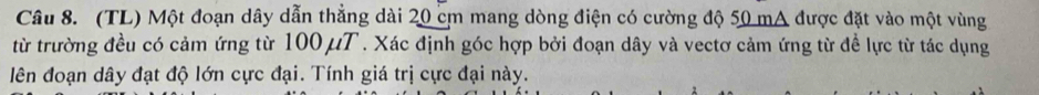 (TL) Một đoạn dây dẫn thẳng dài 20 cm mang dòng điện có cường độ 50 mA được đặt vào một vùng 
từ trường đều có cảm ứng từ 100 μT. Xác định góc hợp bởi đoạn dây và vectơ cảm ứng từ đề lực từ tác dụng 
lên đoạn dây đạt độ lớn cực đại. Tính giá trị cực đại này.