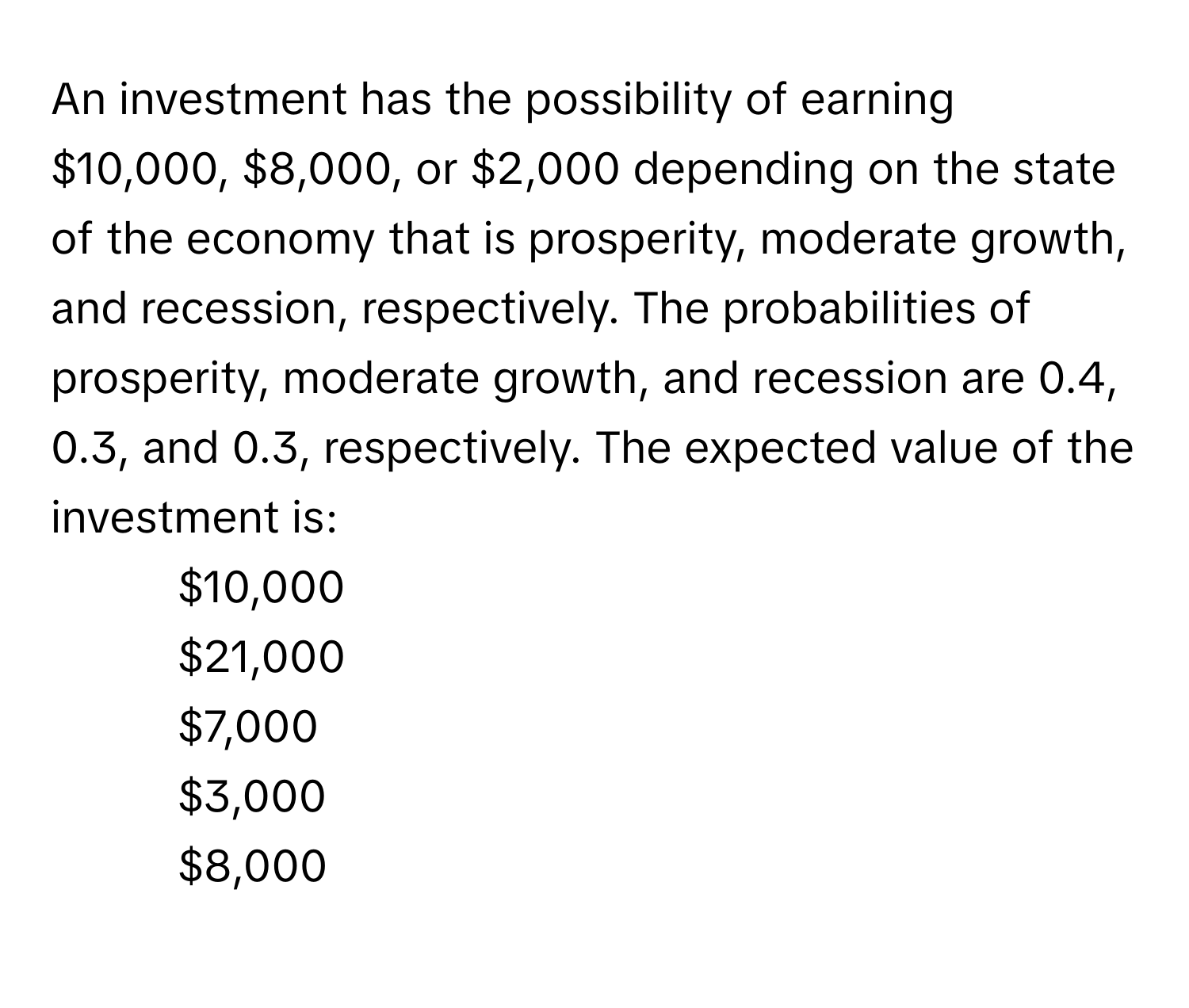 An investment has the possibility of earning $10,000, $8,000, or $2,000 depending on the state of the economy that is prosperity, moderate growth, and recession, respectively. The probabilities of prosperity, moderate growth, and recession are 0.4, 0.3, and 0.3, respectively. The expected value of the investment is:

- $10,000
- $21,000
- $7,000
- $3,000
- $8,000