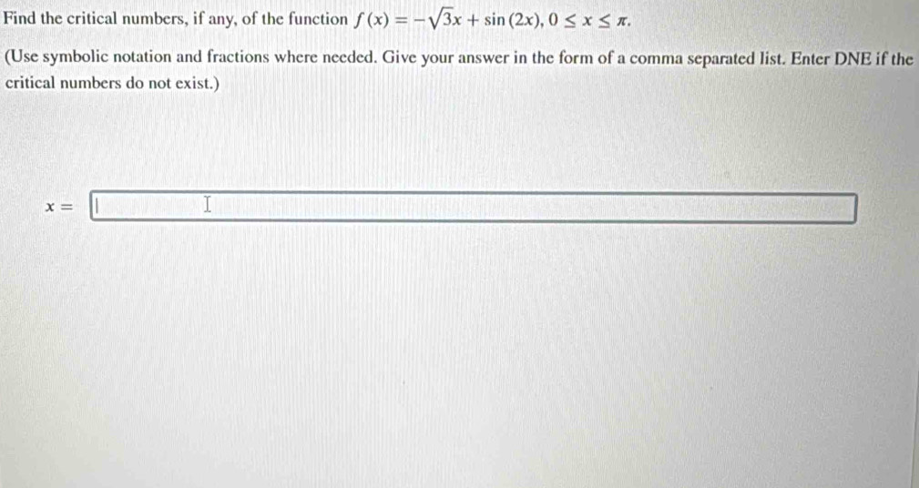 Find the critical numbers, if any, of the function f(x)=-sqrt(3)x+sin (2x), 0≤ x≤ π. 
(Use symbolic notation and fractions where needed. Give your answer in the form of a comma separated list. Enter DNE if the 
critical numbers do not exist.)
x=□ □  □ /□  
f(x)=e^x f(x)= □ /□  