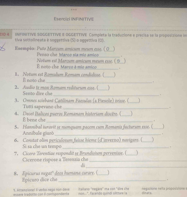 Esercizi INFINITIVE 
_ 
ZiO 4 INFINITIVE SOGGETTIVE E OGGETTIVE Completa la traduzione e precisa se la proposizione int 
tiva sottolineata è soggettiva (S) o oggettiva (O). 
Esempio: Puto Marcum amicum meum esse. ( O_ ) 
Penso che Marco sia mio amico _. 
Notum est Marcum amicum meum esse. ( 9_ ) 
È noto che Marco è mio amico_ . 
1. Notum est Romulum Romam condidisse. (_ ) 
È noto che 
_. 
2. Audio te mox Romam rediturum esse. (_ ) 
Sento dire che 
_. 
3. Omnes sciebant Catilinam Faesulas (a Fiesole) ivisse. (_ ) 
Tutti sapevano che _. 
4. Decet Italicos pueros Romanam historiam discère. (_ 
È bene che 
_. 
5. Hannibal iuravit se numquam pacem cum Romanis facturum esse. (_ ) 
Annibale giurò _. 
6. Constat olim periculosum fuisse hieme (d’inverno) navigare. (_ 
Si sa che un tempo_ 
. 
7. Cicero Terentiae respondit se Brundisium pervenisse. (_ ) 
Cicerone rispose a Terenzia che_ 
di 
_ 
8. Epicurus negat¹ deos humana curare. (_ ) 
Epicuro dice che_ 
. 
1. Attenzione! II verbo nego non deve italiano "negare" ma con "dire che negazione nella proposizione s 
essere tradotto con il corrispondente non...", facendo quindi slittare la dinata.