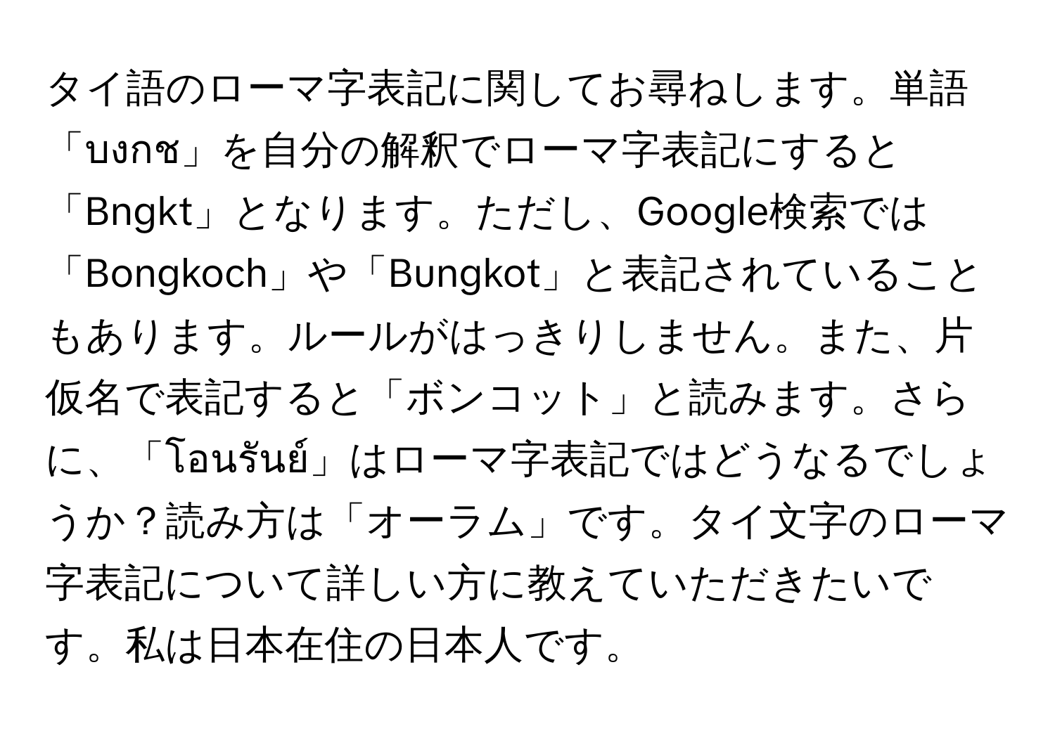 タイ語のローマ字表記に関してお尋ねします。単語「บงกช」を自分の解釈でローマ字表記にすると「Bngkt」となります。ただし、Google検索では「Bongkoch」や「Bungkot」と表記されていることもあります。ルールがはっきりしません。また、片仮名で表記すると「ボンコット」と読みます。さらに、「โอนรันย์」はローマ字表記ではどうなるでしょうか？読み方は「オーラム」です。タイ文字のローマ字表記について詳しい方に教えていただきたいです。私は日本在住の日本人です。