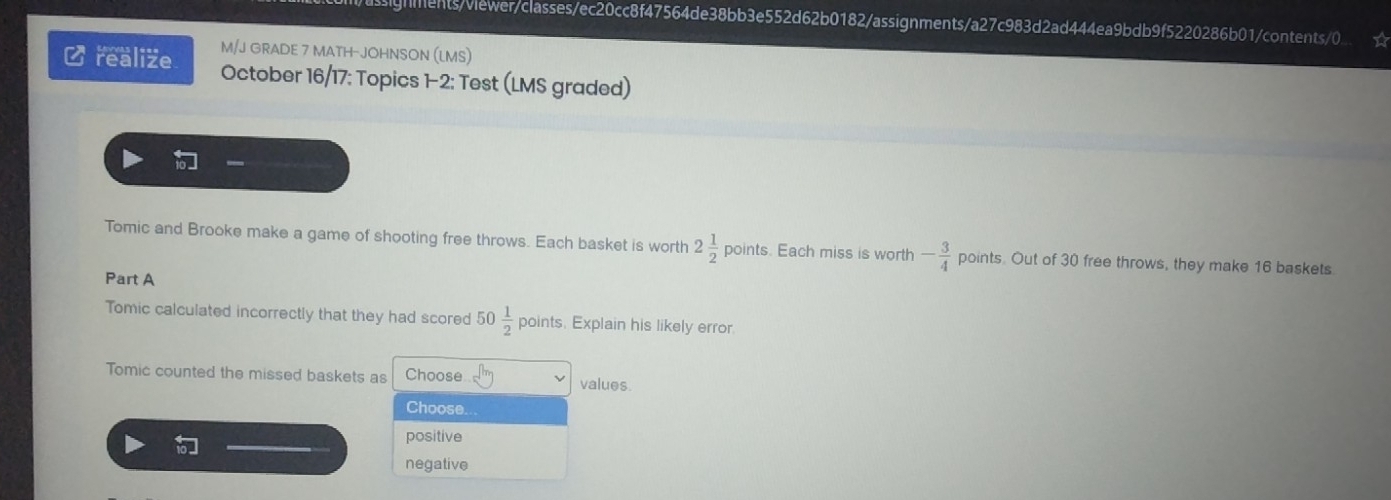 ignments/viewer/classes/ec20cc8f47564de38bb3e552d62b0182/assignments/a27c983d2ad444ea9bdb9f5220286b01/contents/0.
M/J GRADE 7 MATH-JOHNSON (LMS)
Crealize October 16/17: Topics 1-2: Test (LMS graded)

Tomic and Brooke make a game of shooting free throws. Each basket is worth 2 1/2  poi nts. Each miss is worth - 3/4  points. Out of 30 free throws, they make 16 baskets
Part A
Tomic calculated incorrectly that they had scored 50 1/2  points. Explain his likely error
Tomic counted the missed baskets as Choose values.
Choose...
positive
negative