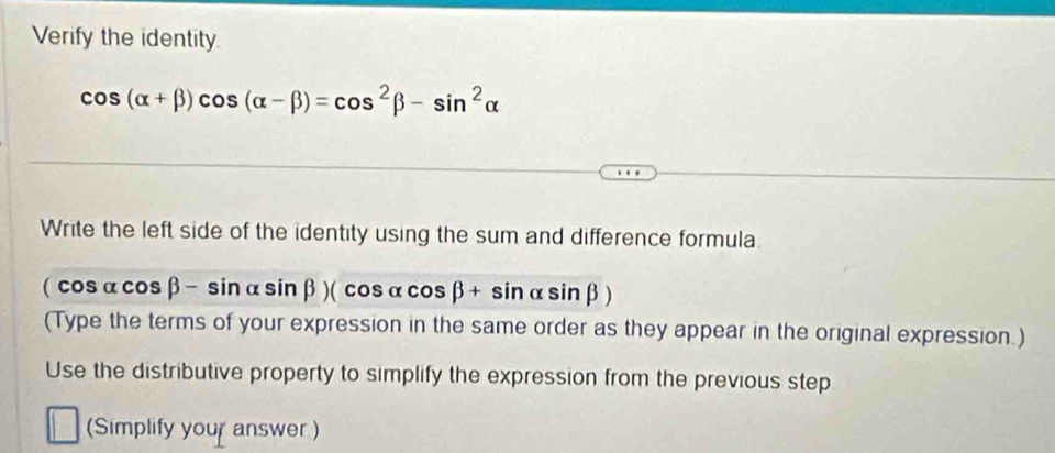 Verify the identity.
cos (alpha +beta )cos (alpha -beta )=cos^2beta -sin^2alpha
Write the left side of the identity using the sum and difference formula
(cos alpha cos beta -sin alpha sin beta )(cos alpha cos beta +sin alpha sin beta )
(Type the terms of your expression in the same order as they appear in the original expression.)
Use the distributive property to simplify the expression from the previous step
(Simplify your answer )