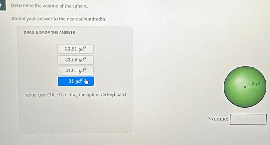 Determine the volume of the sphere. 
Round your answer to the nearest hundredth. 
DRAG & DROP THE ANSWER
33.51yd^3
32.56yd^3
34.01yd^3
31yd^3
Note: Use CTRL+D to drag the option via keyboard 
Volume: □