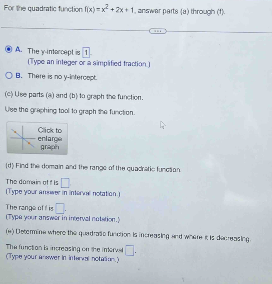 For the quadratic function f(x)=x^2+2x+1 , answer parts (a) through (f). 
A. The y-intercept is 1
(Type an integer or a simplified fraction.) 
B. There is no y-intercept. 
(c) Use parts (a) and (b) to graph the function. 
Use the graphing tool to graph the function. 
Click to 
nlarge 
graph 
(d) Find the domain and the range of the quadratic function. 
The domain of f is □. 
(Type your answer in interval notation.) 
The range of f is □. 
(Type your answer in interval notation.) 
(e) Determine where the quadratic function is increasing and where it is decreasing. 
The function is increasing on the interval □. 
(Type your answer in interval notation.)