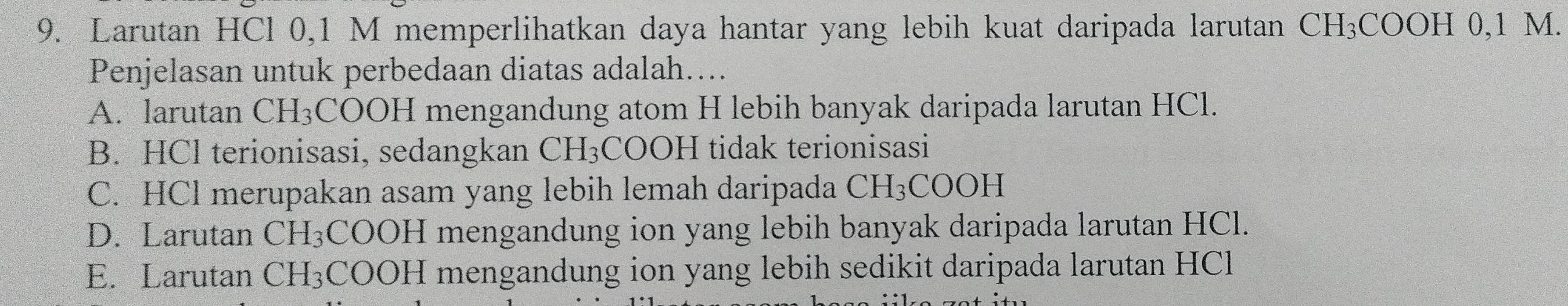 Larutan HCl 0,1 M memperlihatkan daya hantar yang lebih kuat daripada larutan CH_3COOH0, 1M. 
Penjelasan untuk perbedaan diatas adalah....
A. larutan CH₃COOH mengandung atom H lebih banyak daripada larutan HCl.
B. HCl terionisasi, sedangkan C H_3 COOH tidak terionisasi
C. HCl merupakan asam yang lebih lemah daripada CH_3COOH
D. Larutan CH_3 COOH mengandung ion yang lebih banyak daripada larutan HCl.
E. Larutan CH_3 COOH mengandung ion yang lebih sedikit daripada larutan HCl