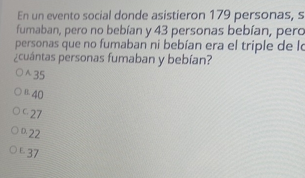 En un evento social donde asistieron 179 personas, s
fumaban, pero no bebían y 43 personas bebían, pero
personas que no fumaban ni bebían era el triple de lo
¿cuántas personas fumaban y bebían?
^ 35
B. 40
27
D. 22
£37