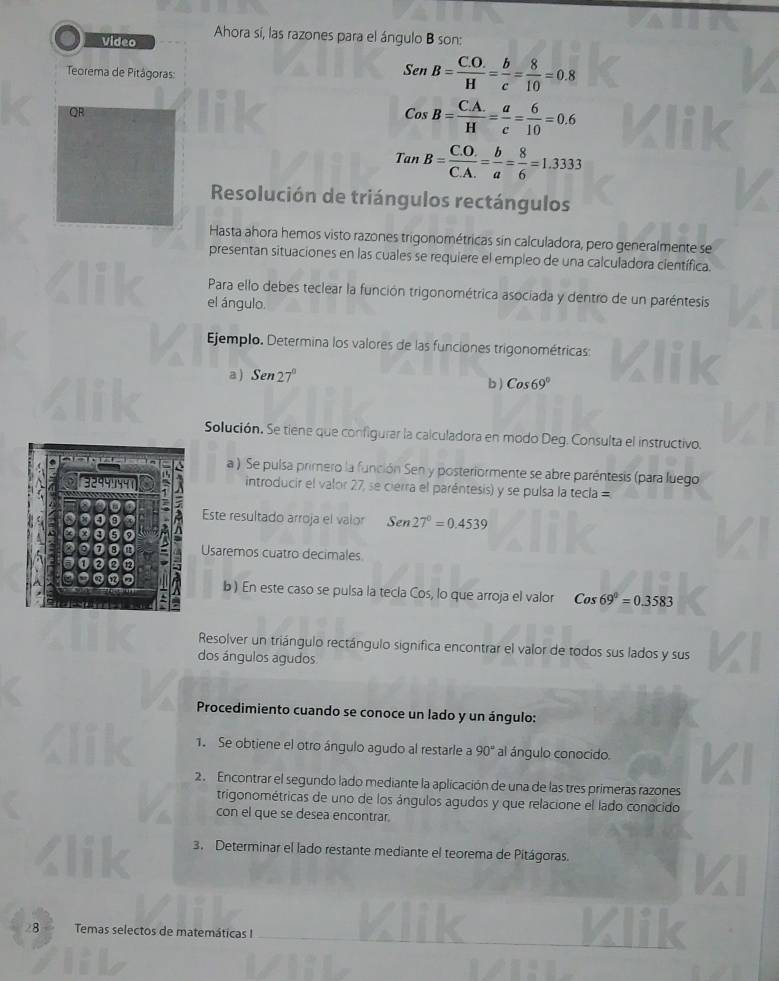 Video Ahora sí, las razones para el ángulo B son:
Teorema de Pitágoras:
SenB= (C.O.)/H = b/c = 8/10 =0.8
QR
CosB= (C.A.)/H = a/c = 6/10 =0.6
1° r_1 B= (C.O.)/C.A. = b/a = 8/6 =1.3333
a
Resolución de triángulos rectángulos
Hasta ahora hemos visto razones trigonométricas sin calculadora, pero generalmente se
presentan situaciones en las cuales se requiere el empleo de una calculadora científica.
Para ello debes teclear la función trigonométrica asociada y dentro de un paréntesis
el ángulo.
Ejemplo. Determina los valores de las funciones trigonométricas:
a ) Sen27°
b) Cos69°
Solución. Se tiene que configurar la calculadora en modo Deg. Consulta el instructivo.
a ). Se pulsa primero la función Sen y posteriormente se abre paréntesis (para luego
introducir el valor 27, se cierra el paréntesis) y se pulsa la tecla =
Este resultado arroja el valor Sen27°=0.4539
Usaremos cuatro decimales
b) En este caso se pulsa la tecla Cos, lo que arroja el valor Cos69°=0.3583
Resolver un triángulo rectángulo significa encontrar el valor de todos sus lados y sus
dos ángulos agudos
Procedimiento cuando se conoce un lado y un ángulo:
1. Se obtiene el otro ángulo agudo al restarle a 90° al ángulo conocido.
2. Encontrar el segundo lado mediante la aplicación de una de las tres primeras razones
trigonométricas de uno de los ángulos agudos y que relacione el lado conocido
con el que se desea encontrar.
3. Determinar el lado restante mediante el teorema de Pitágoras.
_
28 Temas selectos de matemáticas I