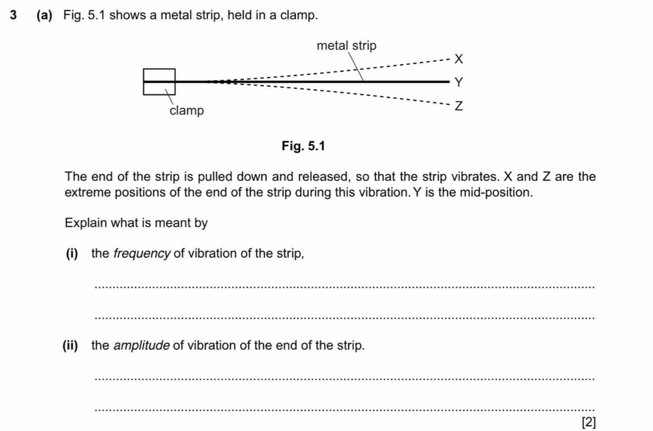 3 (a) Fig. 5.1 shows a metal strip, held in a clamp. 
Fig. 5.1 
The end of the strip is pulled down and released, so that the strip vibrates. X and Z are the 
extreme positions of the end of the strip during this vibration. Y is the mid-position. 
Explain what is meant by 
(i) the frequency of vibration of the strip, 
_ 
_ 
(ii) the amplitude of vibration of the end of the strip. 
_ 
_ 
[2]