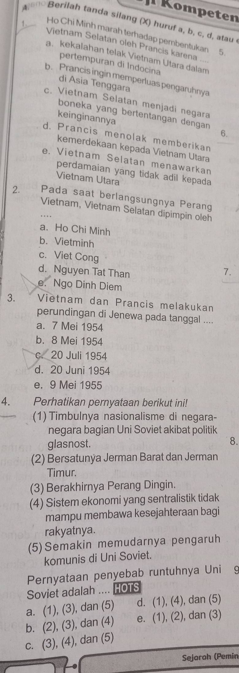 Kompeten
Berilah tanda silang (X) huruf a, b, c, d, atau
Ho Chi Minh marah terhadap pembentukan 5
Vietnam Selatan oleh Prancis karena ...
a. kekalahan telak Vietnam Utara dalam
pertempuran di Indocina
b. Prancis ingin memperluas pengaruhnya
di Asia Tenggara
c. Vietnam Selatan menjadi negara
boneka yang bertentangan dengan 
keinginannya
6.
d. Prancis menolak memberikan
kemerdekaan kepada Vietnam Utara
e. Vietnam Selatan menawarkan
perdamaian yang tidak adil kepada
Vietnam Utara
2. Pada saat berlangsungnya Perang
Vietnam, Vietnam Selatan dipimpin oleh
a. Ho Chi Minh
b. Vietminh
c. Viet Cong
d. Nguyen Tat Than
7.
e. Ngo Dinh Diem
3. Vietnam dan Prancis melakukan
perundingan di Jenewa pada tanggal ....
a. 7 Mei 1954
b. 8 Mei 1954
c. 20 Juli 1954
d. 20 Juni 1954
e. 9 Mei 1955
4. Perhatikan pernyataan berikut ini!
(1) Timbulnya nasionalisme di negara-
negara bagian Uni Soviet akibat politik
glasnost.
8.
(2) Bersatunýa Jerman Barat dan Jerman
Timur.
(3) Berakhirnya Perang Dingin.
(4) Sistem ekonomi yang sentralistik tidak
mampu membawa kesejahteraan bagi
rakyatnya.
(5)Semakin memudarnya pengaruh
komunis di Uni Soviet.
Pernyataan penyebab runtuhnya Unićg
Soviet adalah .... HOTS
a. (1), (3), dan (5) d. (1), (4), dan (5)
b. (2), (3), dan (4) e. (1), (2), dan (3)
c. (3), (4), dan (5)
Sejoroh (Pemin