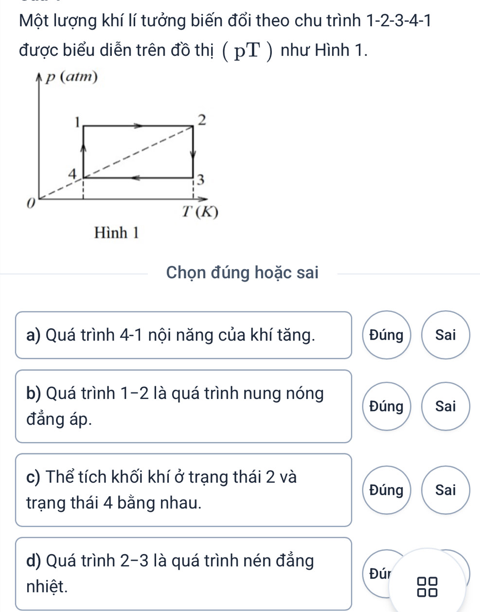 Một lượng khí lí tưởng biến đổi theo chu trình 1 -2 -3 -4 -1
được biểu diễn trên đồ thị ( pT ) như Hình 1.
Chọn đúng hoặc sai
a) Quá trình 4 -1 nội năng của khí tăng. Đúng Sai
b) Quá trình 1-2 là quá trình nung nóng
Đúng Sai
đẳng áp.
c) Thể tích khối khí ở trạng thái 2 và
Đúng Sai
trạng thái 4 bằng nhau.
d) Quá trình 2-3 là quá trình nén đẳng
Đúr
nhiệt.