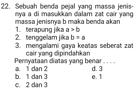 Sebuah benda pejal yang massa jenis-
nya a di masukkan dalam zat cair yang
massa jenisnya b maka benda akan
1. terapung jika a>b
2. tenggelam jika b=a
3. mengalami gaya keatas seberat zat
cair yang dipindahkan
Pernyataan diatas yang benar . . . .
a. 1 dan 2 d. 3
b. 1 dan 3 e. 1
c. 2 dan 3