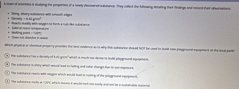 A team of scientists is studying the properties of a newly discovered substance. They collect the following detailing their findings and record their observations.
Shiny, silvery substance with smooth edges
Density =6.42g/cm^3
Reacts readily with oxygen to form a rust-like substance
Solid at room temperature
Melting poin =120°C
Does not dissolve in water
Which physical or chemical property provides the best evidence as to why this substance should NOT be used to build new playground equipment at the local park?
A The substance has a density of 6.42g/cm^3 which is much too dense to build playground equipment.
8 The substance is shiny which would lead to fading and color change due to sun exposure.
C) The substance reacts with oxygen which would lead to rusting of the playground equipment.
D The substance melts at 120°C which means it would melt too easily and not be a sustainable material.