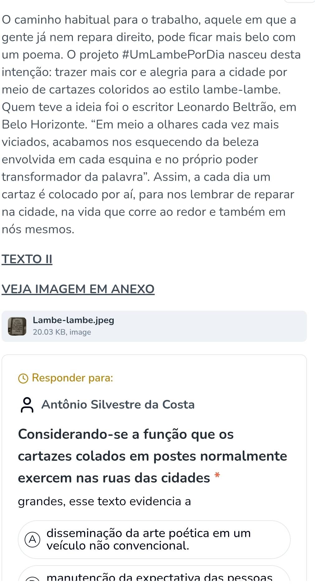 caminho habitual para o trabalho, aquele em que a 
gente já nem repara direito, pode ficar mais belo com 
um poema. O projeto #UmLambePorDia nasceu desta 
intenção: trazer mais cor e alegria para a cidade por 
meio de cartazes coloridos ao estilo lambe-lambe. 
Quem teve a ideia foi o escritor Leonardo Beltrão, em 
Belo Horizonte. “Em meio a olhares cada vez mais 
viciados, acabamos nos esquecendo da beleza 
envolvida em cada esquina e no próprio poder 
transformador da palavra”. Assim, a cada dia um 
cartaz é colocado por aí, para nos lembrar de reparar 
na cidade, na vida que corre ao redor e também em 
nós mesmos. 
TEXTO II 
VEJA IMAGEM EM ANEXO 
Lambe-lambe.jpeg 
20.03 KB, image 
Responder para: 
Antônio Silvestre da Costa 
Considerando-se a função que os 
cartazes colados em postes normalmente 
exercem nas ruas das cidades * 
grandes, esse texto evidencia a 
disseminação da arte poética em um 
veículo não convencional. 
manutenção da expectativa das pessoas