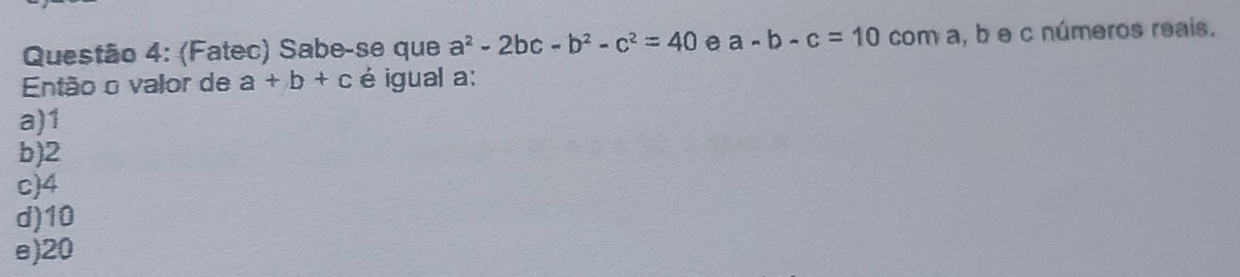 (Fatec) Sabe-se que a^2-2bc-b^2-c^2=40 e a-b-c=10 com a, b e c números reais.
Então o valor de a+b+c é igual a:
a) 1
b) 2
c) 4
d) 10
e) 20