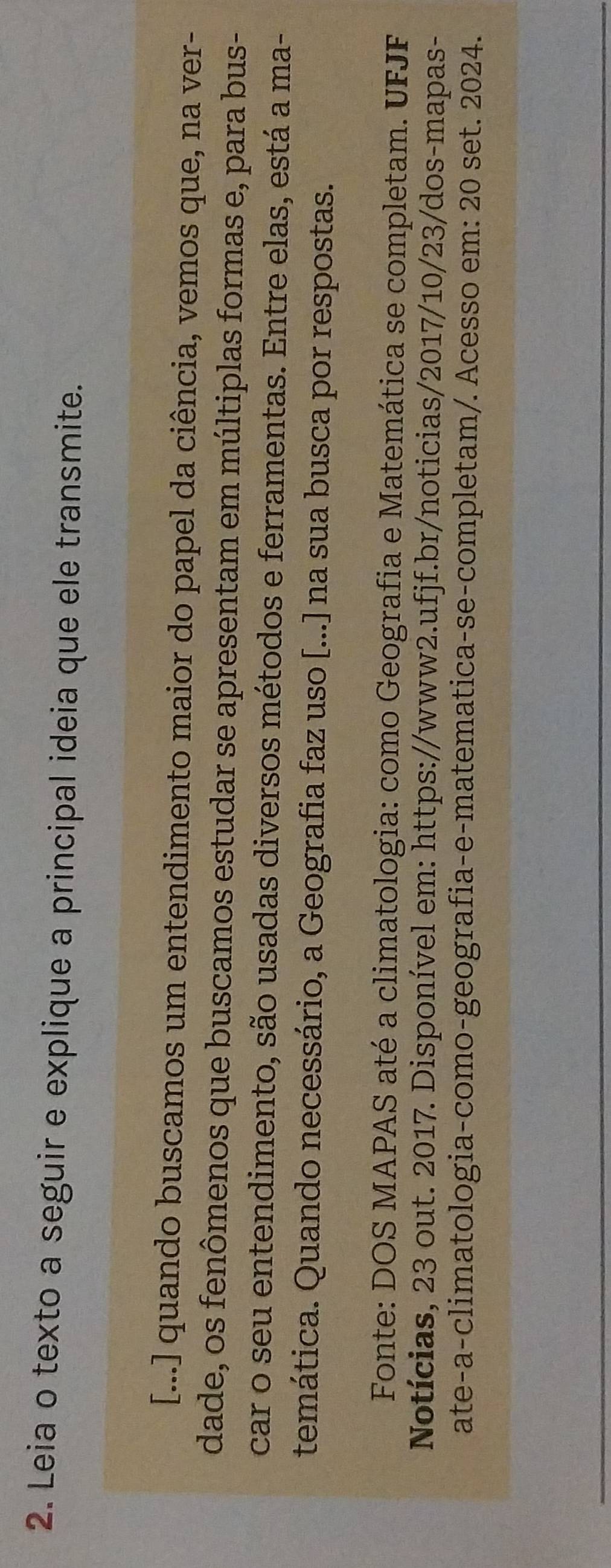 Leia o texto a seguir e explique a principal ideia que ele transmite. 
[...] quando buscamos um entendimento maior do papel da ciência, vemos que, na ver- 
dade, os fenômenos que buscamos estudar se apresentam em múltiplas formas e, para bus- 
car o seu entendimento, são usadas diversos métodos e ferramentas. Entre elas, está a ma- 
temática. Quando necessário, a Geografia faz uso [...] na sua busca por respostas. 
Fonte: DOS MAPAS até a climatologia: como Geografia e Matemática se completam. UFJF 
Notícias, 23 out. 2017. Disponível em: https://www2.ufjf.br/noticias/2017/10/23/dos-mapas- 
ate-a-climatologia-como-geografia-e-matematica-se-completam/. Acesso em: 20 set. 2024.