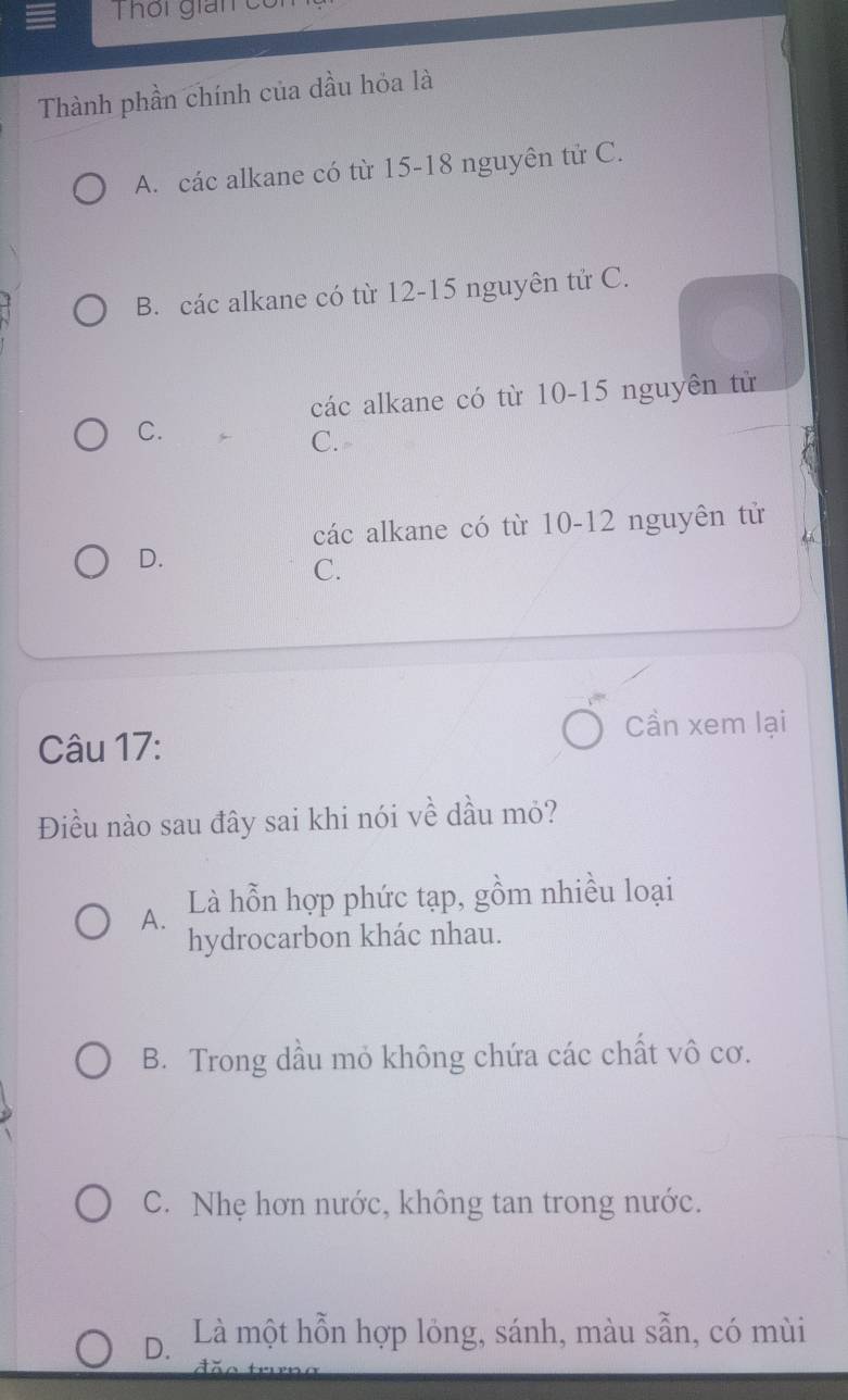 Thôi gián c
Thành phần chính của dầu hỏa là
A. các alkane có từ 15 - 18 nguyên tử C.
B. các alkane có từ 12 - 15 nguyên tử C.
các alkane có từ 10 - 15 nguyên tử
C.
C.
các alkane có từ 10-12 nguyên tử
D.
C.
Cần xem lại
Câu 17:
Điều nào sau đây sai khi nói về dầu mỏ?
A. Là hỗn hợp phức tạp, gồm nhiều loại
hydrocarbon khác nhau.
B. Trong dầu mỏ không chứa các chất vô cơ.
C. Nhẹ hơn nước, không tan trong nước.
D. Là một hỗn hợp lỏng, sánh, màu sẵn, có mùi
ã o t