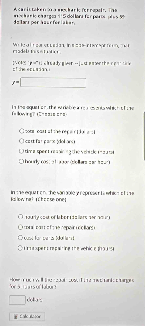 A car is taken to a mechanic for repair. The
mechanic charges 115 dollars for parts, plus 59
dollars per hour for labor.
Write a linear equation, in slope-intercept form, that
models this situation.
(Note: ''y='' is already given -- just enter the right side
of the equation.)
y=□
In the equation, the variable x represents which of the
following? (Choose one)
total cost of the repair (dollars)
cost for parts (dollars)
time spent repairing the vehicle (hours)
hourly cost of labor (dollars per hour)
In the equation, the variable y represents which of the
following? (Choose one)
hourly cost of labor (dollars per hour)
total cost of the repair (dollars)
cost for parts (dollars)
time spent repairing the vehicle (hours)
How much will the repair cost if the mechanic charges
for 5 hours of labor?
□ dollars
Calculator