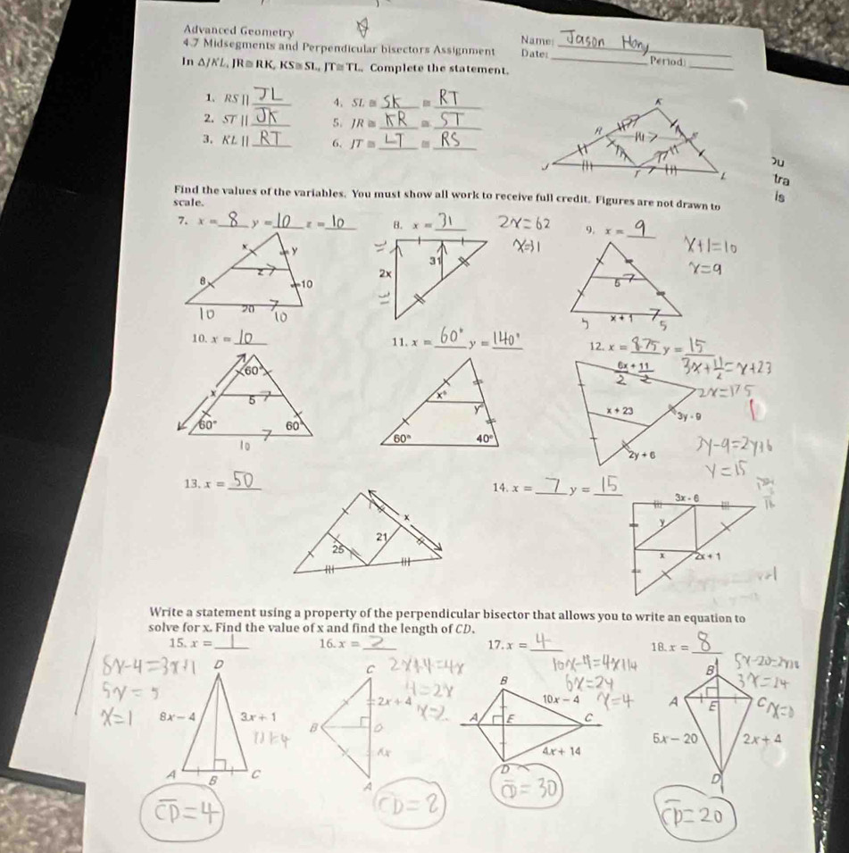 Advanced Geometry
Name:
_
4.7 Midsegments and Perpendicular bisectors Assignment Date:_ _Period
In △ JKL , JR ≡ RK, KS≅ SL, JT≅ TL  Complete the statement.
1. RS| _4. SL≌ _B _
2. STparallel _ 5. IR≌ __
3. KLparallel _6. JT≌ _
_
u
tra
is
Find the values of the variables. You must show all work to receive full credit. Figures are not drawn to
scale.
7. x= _ y= _ z= _ 9. x=
10. x= _11. x= _ y= _ 12. x=
13. x= _14. x= _ y=
Write a statement using a property of the perpendicular bisector that allows you to write an equation to
solve for x. Find the value of x and find the length of CD.
15. x= _ 16. x= _ 17.x= _ x=
18.
_
B
B
10x-4 A E     
A F C
5x-20 2x+4
4x+14
D
D