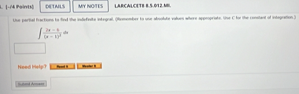 DETAILS MY NOTES LARCALCET8 8.5.012.MI. 
Use partial fractions to find the indefinite integral. (Remember to use absolute values where appropriate. Use C for the constant of integration.)
∈t frac 2x-6(x-1)^2dx
Need Help? Rlead II Mastor N 
Submd Answer