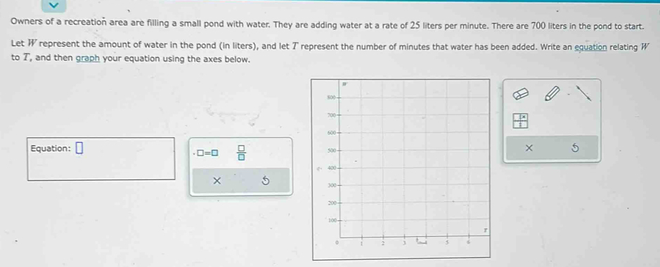 Owners of a recreation area are filling a small pond with water. They are adding water at a rate of 25 liters per minute. There are 700 liters in the pond to start.
Let W represent the amount of water in the pond (in liters), and let T represent the number of minutes that water has been added. Write an equation relating W
to T, and then graph your equation using the axes below.
Equation: □ × 5
□ =□  □ /□  
×