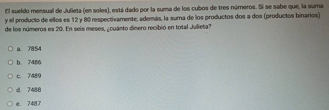 El sueldo mensual de Julieta (en soles), está dado por la suma de los cubos de tres números. Si se sabe que, la suma
y el producto de ellos es 12 y 80 respectivamente; además, la suma de los productos dos a dos (productos binarios)
de los números es 20. En seis meses, ¿cuánto dinero recibió en total Julieta?
a. 7854
b. 7486
c. 7489
d. 7488
e. 7487