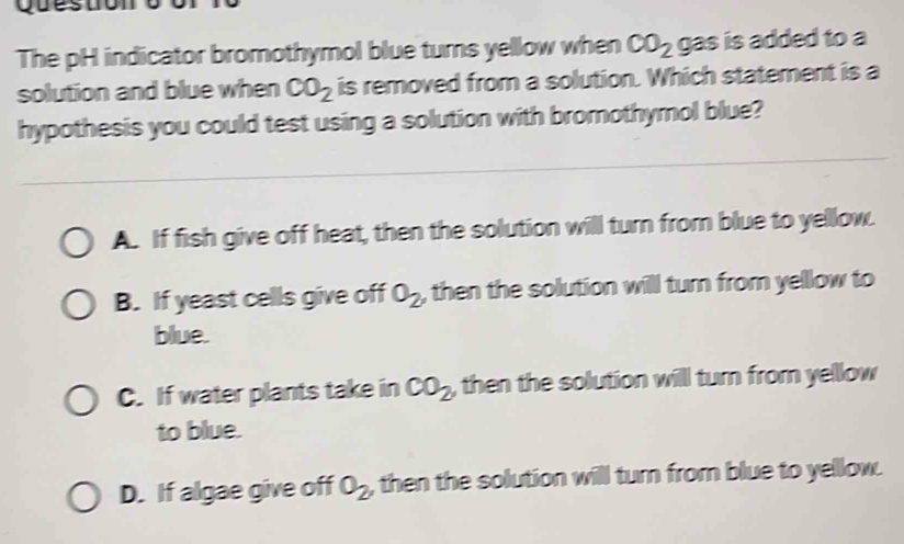 Ques
The pH indicator bromothymol blue turns yellow when CO_2 gas is added to a
solution and blue when CO_2 is removed from a solution. Which statement is a
hypothesis you could test using a solution with bromothymol blue?
A. If fish give off heat, then the solution will turn from blue to yellow.
B. If yeast cells give off O_2 , then the solution will turn from yellow to
blue.
C. If water plants take in CO_2 , then the solution will turn from yellow
to blue.
D. If algae give off O_2 , then the solution will turn from blue to yellow.