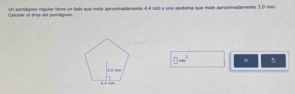 Un pentágono regular tiene un lado que mide aproximadamente 4.4 mm y una apotema que mide aproximadamente 3.0 mm. 
Calcular el área del pentágono.
□ mm^2
×