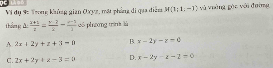 LA BD
Ví dụ 9: Trong không gian Oxyz, mặt phẳng đi qua điểm M(1;1;-1) và vuông góc với đường
thẳng A:  (x+1)/2 = (y-2)/2 = (z-1)/1  có phương trình là
A. 2x+2y+z+3=0
B. x-2y-z=0
C. 2x+2y+z-3=0
D. x-2y-z-2=0