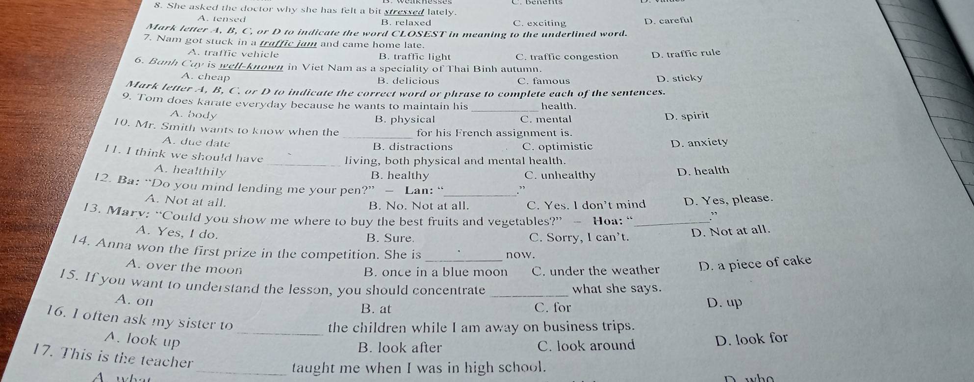 She asked the doctor why she has felt a bit stressed lately.
A. tensed B. relaxed C. exciting
D. careful
Mark letter A, B, C, or D to indicate the word CLOSEST in meaning to the underlined word.
7. Nam got stuck in a truffic jam and came home late.
A. traffic vehicle B. traffic light C. traffic congestion D. traffic rule
6. Bunh Cay is well-known in Viet Nam as a speciality of Thai Binh autumn.
A. cheap B. delicious C. famous D. sticky
Mark letter A, B, C. or D to indicate the correct word or phrase to complete each of the sentences.
9. Tom does karate everyday because he wants to maintain his _health.
A. body B. physical C. mental
D. spirit
_
10. Mr. Smith wants to know when the for his French assignment is.
A. due date B. distractions C. optimistic D. anxiety
11. I think we should have
_living, both physical and mental health.
A. healthily B. healthy C. unhealthy
D. health
12. Ba: “Do you mind lending me your pen ?''- Lan: "
”
A. Not at all. B. No. Not at all. C. Yes. I don't mind D. Yes, please.
13. Mary: “Could you show me where to buy the best fruits and vegetables?” ~ Hoa: “_
:
A. Yes, I do.
B. Sure. C. Sorry, I can’t. D. Not at all.
14. Anna won the first prize in the competition. She is now.
A. over the moon
B. once in a blue moon C. under the weather D. a piece of cake
15. If you want to understand the lesson, you should concentrate _what she says.
A. on
B. at C. for D. up
16. I often ask my sister to
_the children while I am away on business trips.
A. look up D. look for
B. look after C. look around
17. This is the teacher
_taught me when I was in high school.
A what