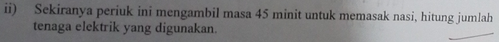 ii) Sekiranya periuk ini mengambil masa 45 minit untuk memasak nasi, hitung jumlah 
tenaga elektrik yang digunakan.