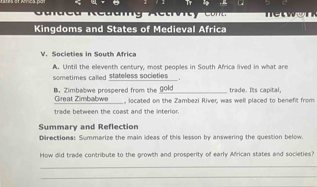 2 2 T7 
a R ea g A e tr t c netwon 
Kingdoms and States of Medieval Africa 
V. Societies in South Africa 
A. Until the eleventh century, most peoples in South Africa lived in what are 
sometimes called Stateless societies ___ . 
B. Zimbabwe prospered from the gold trade. Its capital, 
Great Zimbabwe , located on the Zambezi River, was well placed to benefit from 
trade between the coast and the interior. 
Summary and Reflection 
Directions: Summarize the main ideas of this lesson by answering the question below. 
How did trade contribute to the growth and prosperity of early African states and societies? 
_ 
_