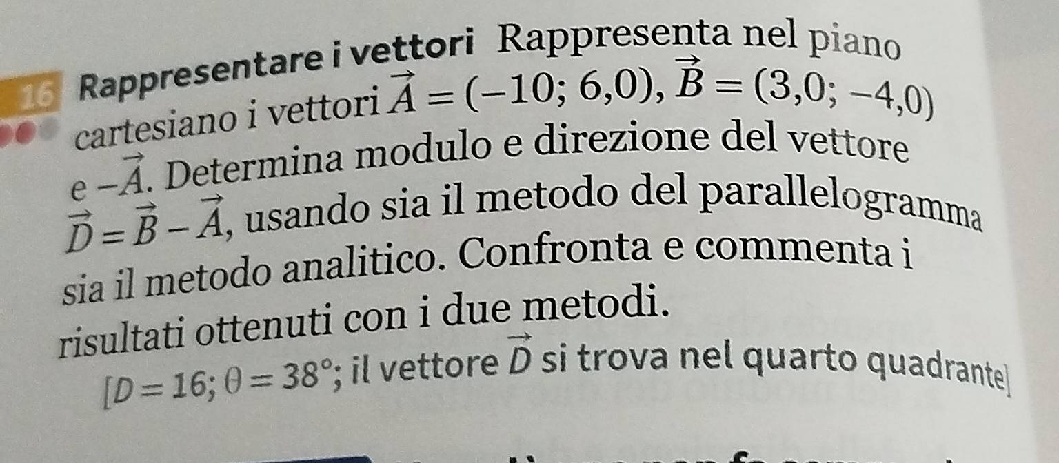 Rappresentare i vettori Rappresenta nel piano 
cartesiano i vettori
vector A=(-10;6,0), vector B=(3,0;-4,0)
e-vector A. . Determina modulo e direzione del vettore
vector D=vector B-vector A , usando sia il metodo del parallelogramma 
sia il metodo analitico. Confronta e commenta i 
risultati ottenuti con i due metodi.
[D=16; θ =38°; il vettore vector D si trova nel quarto quadrante]