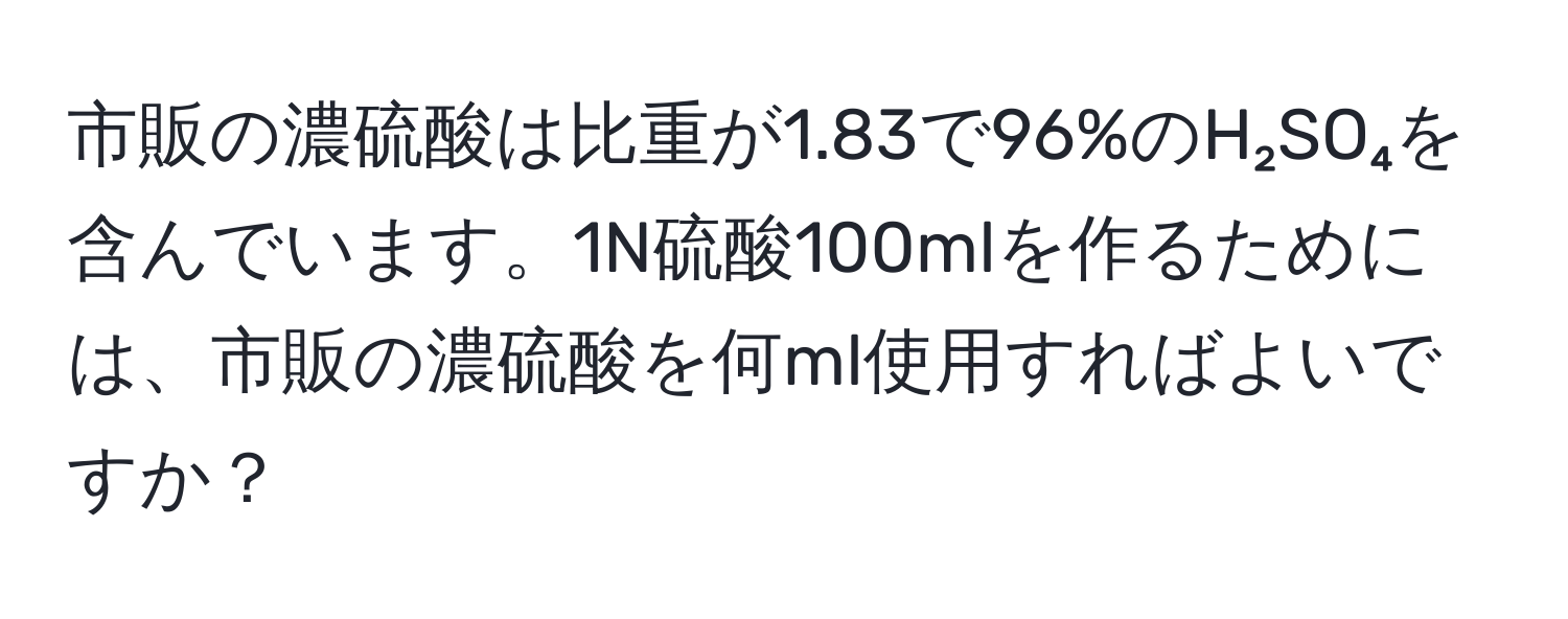 市販の濃硫酸は比重が1.83で96%のH₂SO₄を含んでいます。1N硫酸100mlを作るためには、市販の濃硫酸を何ml使用すればよいですか？