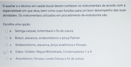 auxiliar e o técnico em saúde bucal devem conhecer os instrumentais de acordo com a
especialidade em que atua, bem como suas funções para um bom desempenho das suas
atividades. Os instrumentais utilizados em procedimento de endodontia são:
Escolha uma opção:
a. Seringa carpule, hollemback e fio de sutura
b. Bisturi, alavanca, sindesmótomo e pinça Palmer
c. Sindesmótomo, alavanca, pinça anatômica e fórceps.
d. Gates- Glidden, Régua Milimetrada, Condensadores 1 a 4.
e. Alveolótomo, fórceps, cureta Gracey e fio de sutura.