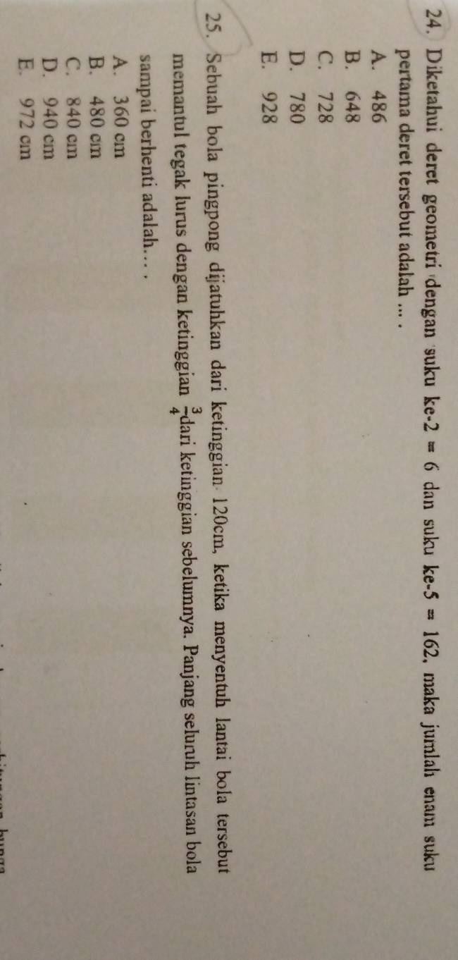 Diketahui deret geometri dengan suku ke-2=6 dan suku ke-5=162 , maka jumlah enam suku 
pertama deret tersebut adalah ... .
A. 486
B. 648
C. 728
D. 780
E. 928
25. Sebuah bola pingpong dijatuhkan dari ketinggian 120cm, ketika menyentuh lantai bola tersebut
memantul tegak lurus dengan ketinggian  3/4  dari ketinggian sebelumnya. Panjang selurüh lintasan bola
sampai berhenti adalah... .
A. 360 cm
B. 480 cm
C. 840 cm
D. 940 cm
E. 972 cm