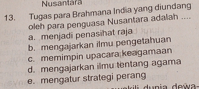 Nusantara
13. Tugas para Brahmana India yang diundang
oleh para penguasa Nusantara adalah ....
a. menjadi penasihat raja
b. mengajarkan ilmu pengetahuan
c. memimpin upacara keagamaan
d. mengajarkan ilmu tentang agama
e. mengatur strategi perang