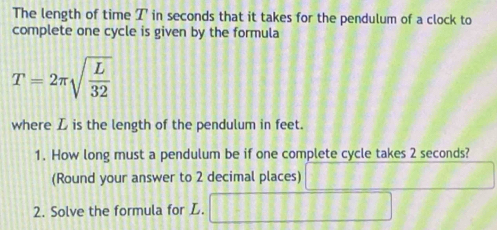 The length of time I in seconds that it takes for the pendulum of a clock to 
complete one cycle is given by the formula
T=2π sqrt(frac L)32
where D is the length of the pendulum in feet. 
1. How long must a pendulum be if one complete cycle takes 2 seconds? 
(Round your answer to 2 decimal places) 11111
2. Solve the formula for L. □