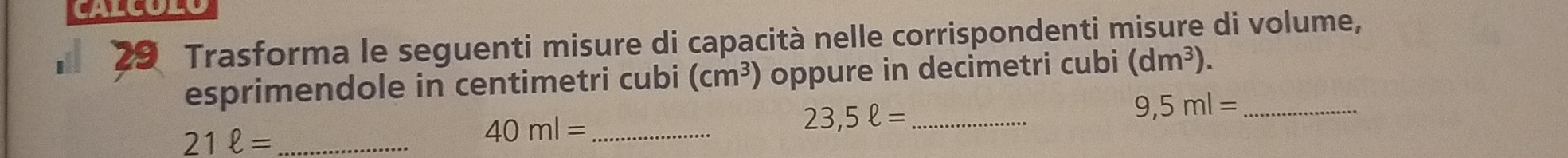 CALCOL 
29 Trasforma le seguenti misure di capacità nelle corrispondenti misure di volume, 
esprimendole in centimetri cubi (cm^3) oppure in decimetri cubi (dm^3). 
_ 21ell =
40ml= _
23,5ell = _
9,5ml= _