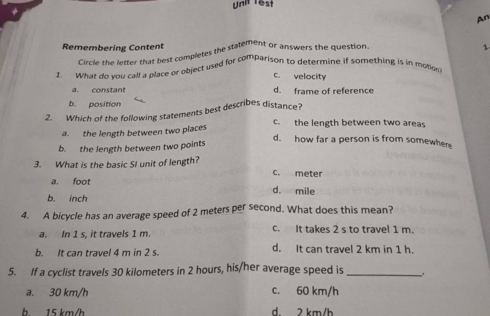 Unit rest
An
Remembering Content 1
Circle the letter that best completes the statement or answers the question,
1. What do you call a place or object used for comparison to determine if something is in motion?
c. velocity
a. constant d. frame of reference
b. position
2. Which of the following statements best describes distance?
c. the length between two areas
a. the length between two places
b. the length between two points
d. how far a person is from somewhere
3. What is the basic SI unit of length?
c. meter
a. foot d. mile
b. inch
4. A bicycle has an average speed of 2 meters per second. What does this mean?
a. In 1 s, it travels 1 m.
c. It takes 2 s to travel 1 m.
b. It can travel 4 m in 2 s.
d. It can travel 2 km in 1 h.
5. If a cyclist travels 30 kilometers in 2 hours, his/her average speed is_
a. 30 km/h c. 60 km/h
b 15 km/h d. 2 km/h