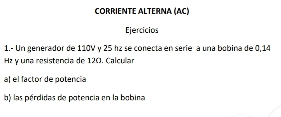 CORRIENTE ALTERNA (AC) 
Ejercicios 
1.- Un generador de 110V y 25 hz se conecta en serie a una bobina de 0,14
Hz y una resistencia de 12Ω. Calcular 
a) el factor de potencia 
b) las pérdidas de potencia en la bobina