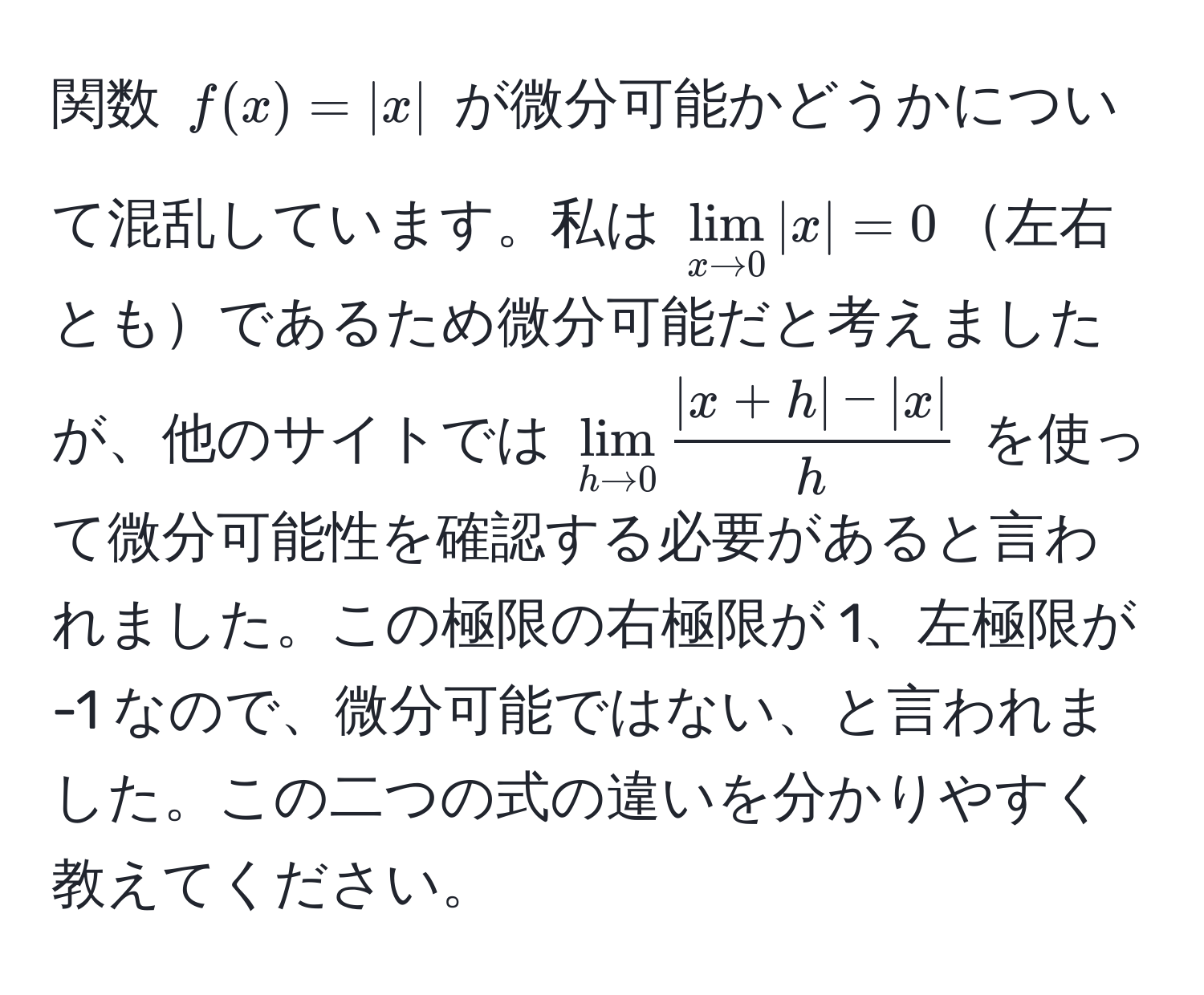 関数 $f(x) = |x|$ が微分可能かどうかについて混乱しています。私は $lim_x to 0|x| = 0$左右ともであるため微分可能だと考えましたが、他のサイトでは $lim_h to 0  (|x+h| - |x|)/h $ を使って微分可能性を確認する必要があると言われました。この極限の右極限が 1、左極限が -1 なので、微分可能ではない、と言われました。この二つの式の違いを分かりやすく教えてください。