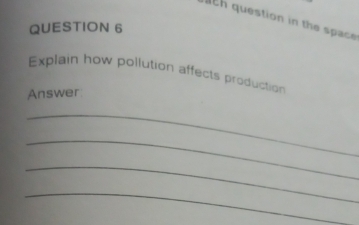 question in the space 
QUESTION 6 
Explain how pollution affects production 
Answer 
_ 
_ 
_ 
_