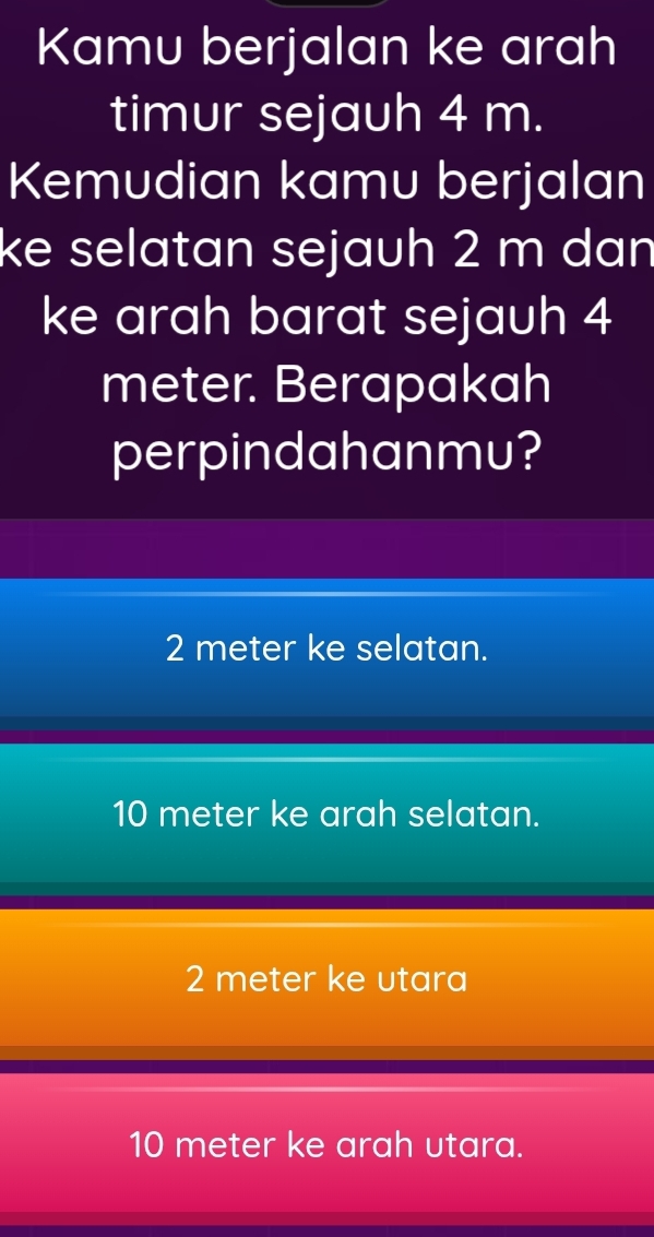 Kamu berjalan ke arah
timur sejauh 4 m.
Kemudian kamu berjalan
ke selatan sejauh 2 m dan
ke arah barat sejauh 4
meter. Berapakah
perpindahanmu?
2 meter ke selatan.
10 meter ke arah selatan.
2 meter ke utara
10 meter ke arah utara.