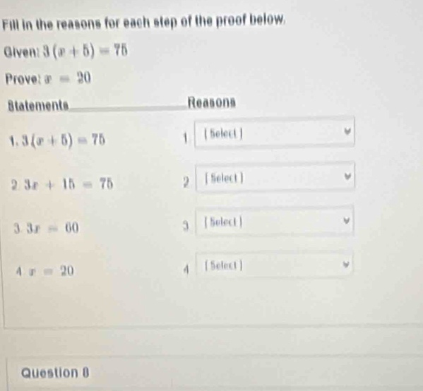 Fill in the reasons for each step of the proof below. 
Given: 3(x+5)=75
Prove: x=20
Statements_ Reasons 
1. 3(x+5)=75 1 [ Select ]
3x+15=75 2 [ Select ] 
3 3x=60
3 [ Select ] 
A° x=20 4 [ Select ] 
Question 8