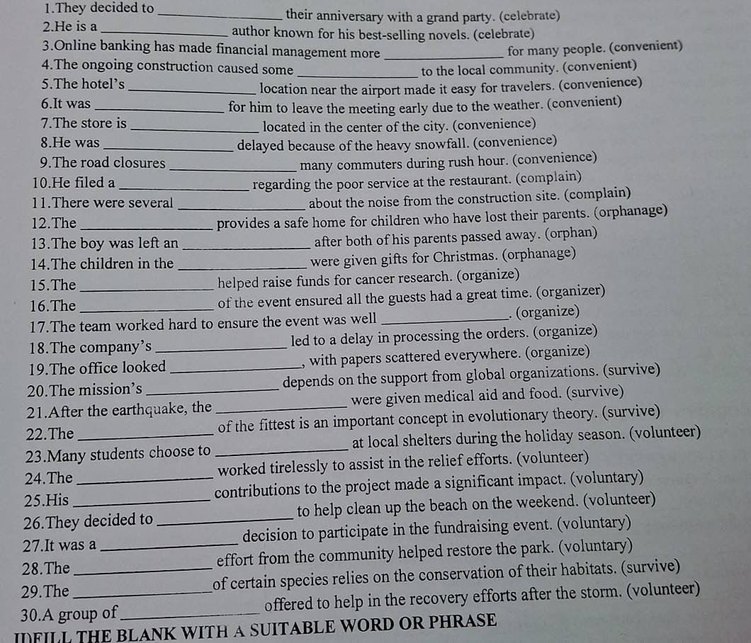 They decided to _their anniversary with a grand party. (celebrate)
2.He is a _author known for his best-selling novels. (celebrate)
3.Online banking has made financial management more _for many people. (convenient)
4.The ongoing construction caused some
5.The hotel’s _to the local community. (convenient)
_location near the airport made it easy for travelers. (convenience)
6.It was_ for him to leave the meeting early due to the weather. (convenient)
7.The store is _located in the center of the city. (convenience)
8.He was_
delayed because of the heavy snowfall. (convenience)
9.The road closures
_many commuters during rush hour. (convenience)
10.He filed a _regarding the poor service at the restaurant. (complain)
11.There were several_
about the noise from the construction site. (complain)
12.The_
provides a safe home for children who have lost their parents. (orphanage)
13.The boy was left an _after both of his parents passed away. (orphan)
14.The children in the _were given gifts for Christmas. (orphanage)
15.The helped raise funds for cancer research. (organize)
16.The __of the event ensured all the guests had a great time. (organizer)
17.The team worked hard to ensure the event was well _. (organize)
18.The company's _led to a delay in processing the orders. (organize)
19.The office looked , with papers scattered everywhere. (organize)
20.The mission’s_ _depends on the support from global organizations. (survive)
21.After the earthquake, the _were given medical aid and food. (survive)
22.The of the fittest is an important concept in evolutionary theory. (survive)
23.Many students choose to _at local shelters during the holiday season. (volunteer)
24.The worked tirelessly to assist in the relief efforts. (volunteer)
25.His _contributions to the project made a significant impact. (voluntary)
26.They decided to _to help clean up the beach on the weekend. (volunteer)
27.It was a decision to participate in the fundraising event. (voluntary)
28.The _effort from the community helped restore the park. (voluntary)
29.The __of certain species relies on the conservation of their habitats. (survive)
30.A group of_ offered to help in the recovery efforts after the storm. (volunteer)
IFILL THE BLANK WITH A SUITABLE WORD OR PHRASE