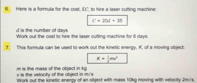 Here is a formula for the cost, £C, to hire a laser cutting machine:
C=20d+35
d is the number of days
Work out the cost to hire the laser cutting machine for 6 days. 
7. This formula can be used to work out the kinetic energy, K, of a moving object:
K= 1/2 mv^2
m is the mass of the object in kg
v is the velocity of the object in m/s
Work out the kinetic energy of an object with mass 10kg moving with velocity 2m/s.