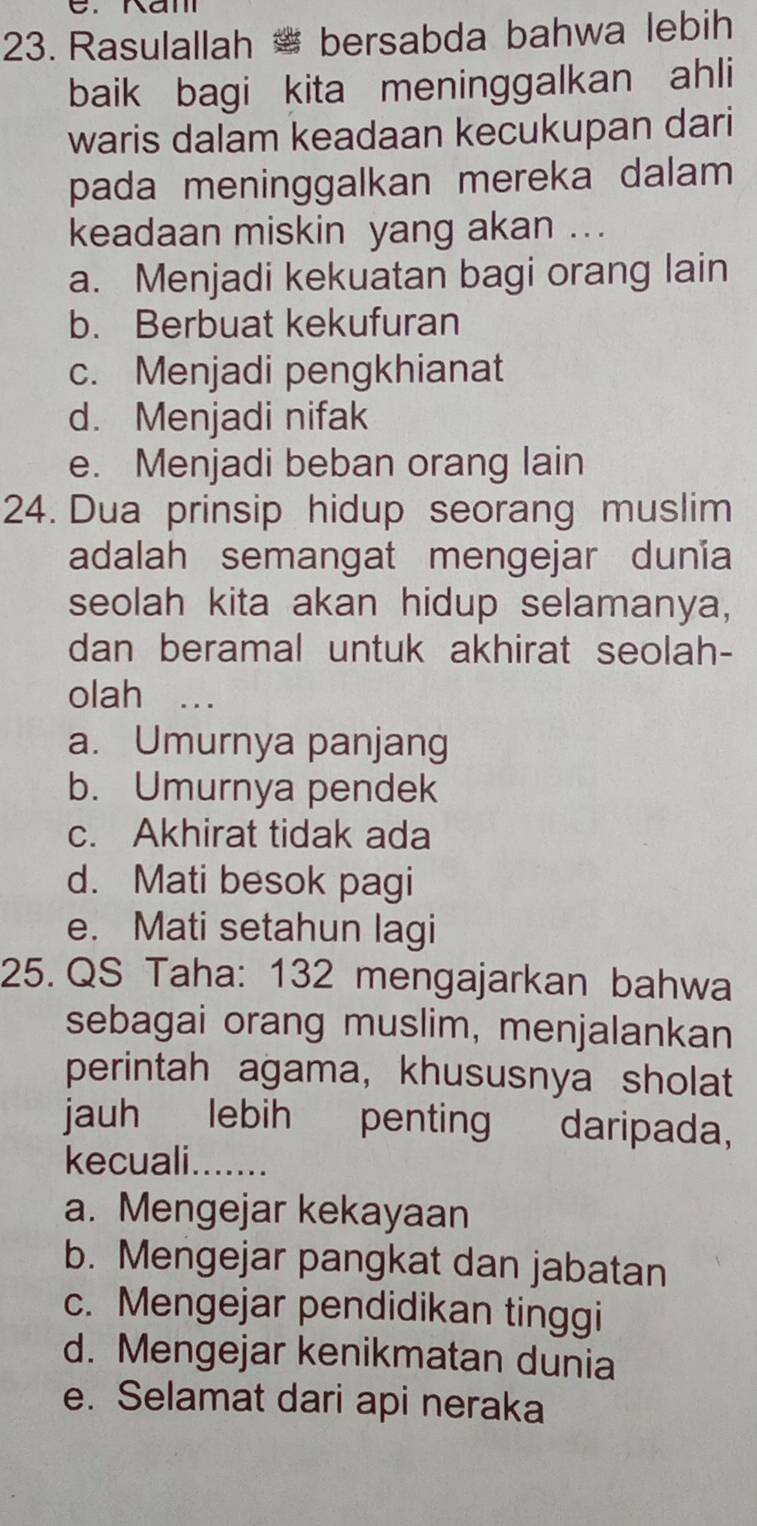 Rasulallah # bersabda bahwa lebih
baik bagi kita meninggalkan ahli
waris dalam keadaan kecukupan dari
pada meninggalkan mereka dalam 
keadaan miskin yang akan ...
a. Menjadi kekuatan bagi orang lain
b. Berbuat kekufuran
c. Menjadi pengkhianat
d. Menjadi nifak
e. Menjadi beban orang lain
24. Dua prinsip hidup seorang muslim
adalah semangat mengejar dunia
seolah kita akan hidup selamanya,
dan beramal untuk akhirat seolah-
olah .._
a. Umurnya panjang
b. Umurnya pendek
c. Akhirat tidak ada
d. Mati besok pagi
e. Mati setahun lagi
25. QS Taha: 132 mengajarkan bahwa
sebagai orang muslim, menjalankan
perintah agama, khususnya sholat
jauh lebih penting daripada,
kecuali.......
a. Mengejar kekayaan
b. Mengejar pangkat dan jabatan
c. Mengejar pendidikan tinggi
d. Mengejar kenikmatan dunia
e. Selamat dari api neraka